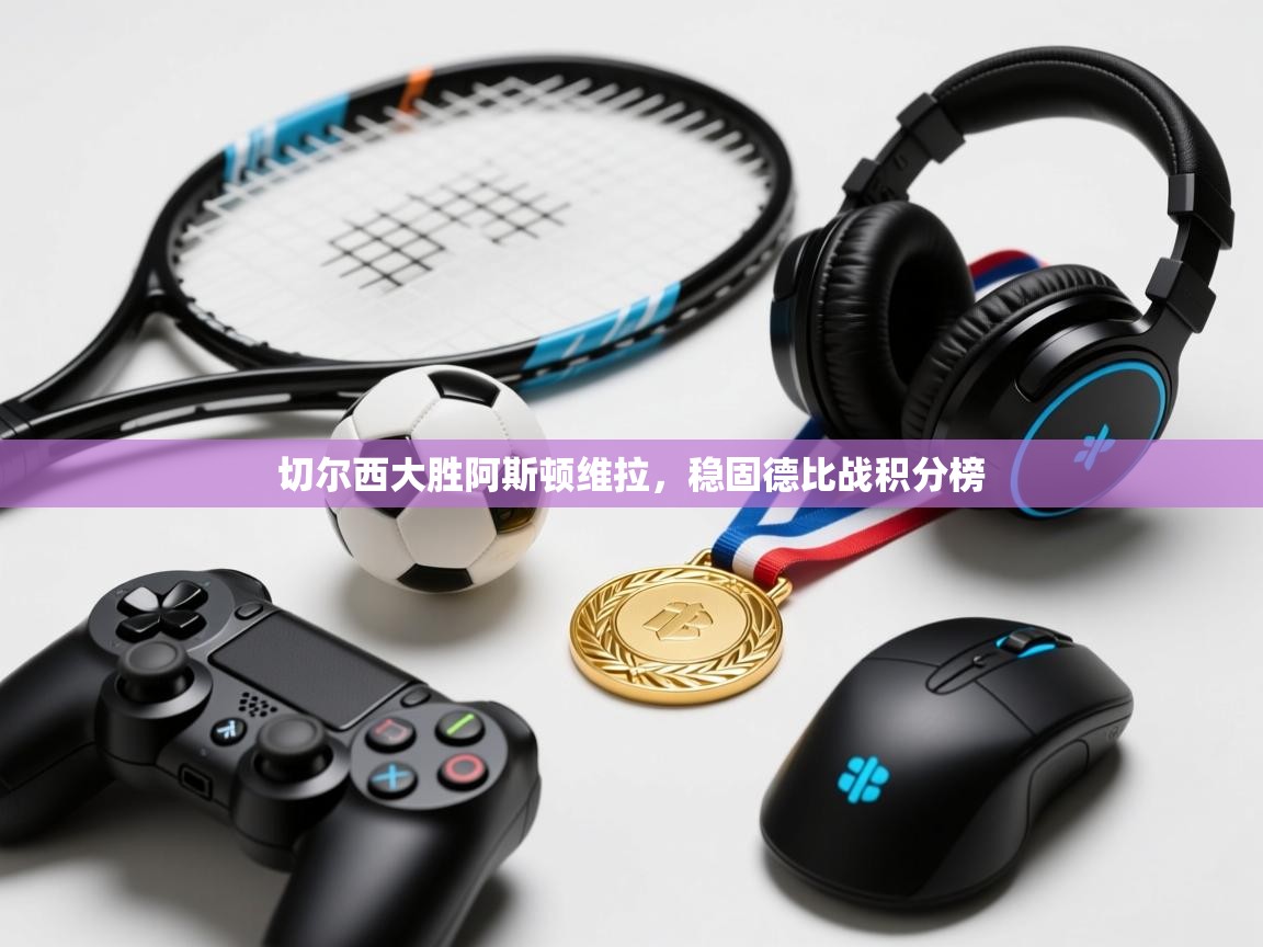 云开体育app官网入口网页版-切尔西大胜阿斯顿维拉，稳固德比战积分榜  第3张