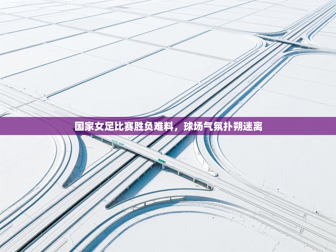 云开体育-国家女足比赛胜负难料，球场气氛扑朔迷离